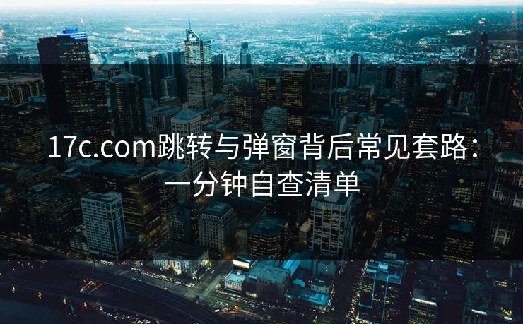 17c.com跳转与弹窗背后常见套路:一分钟自查清单 17c.com跳转与弹窗背后常见套路:一分钟自查清单