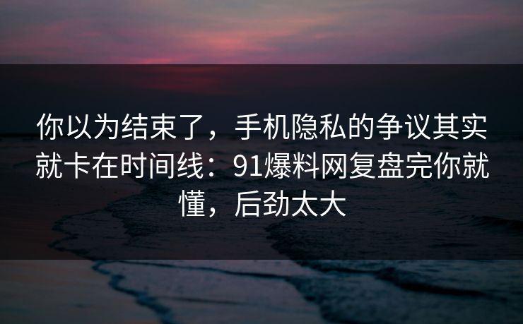 你以为结束了，手机隐私的争议其实就卡在时间线：91爆料网复盘完你就懂，后劲太大