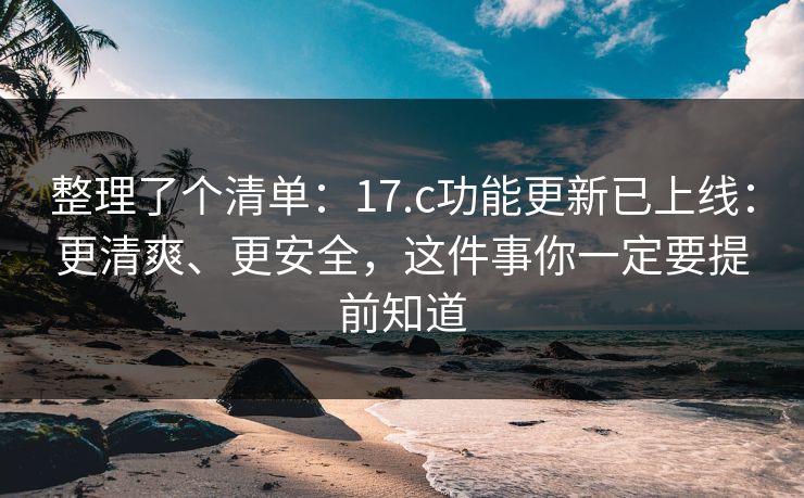 整理了个清单：17.c功能更新已上线：更清爽、更安全，这件事你一定要提前知道