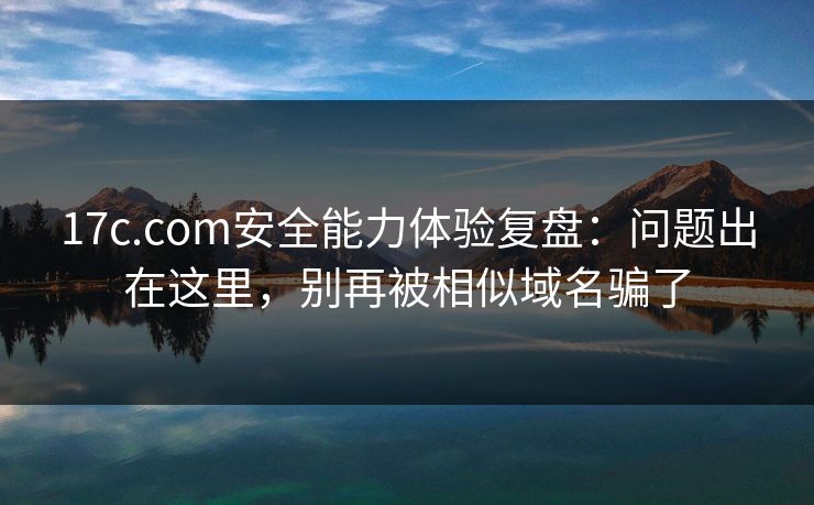 17c.com安全能力体验复盘：问题出在这里，别再被相似域名骗了