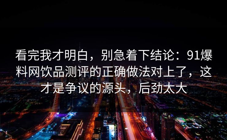 看完我才明白，别急着下结论：91爆料网饮品测评的正确做法对上了，这才是争议的源头，后劲太大