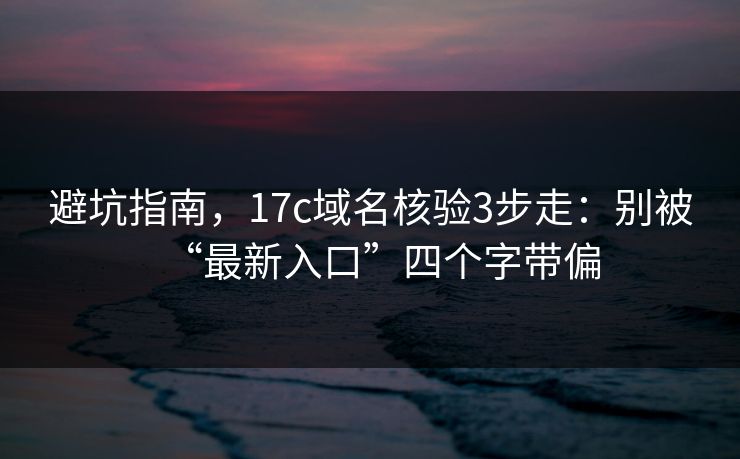 避坑指南，17c域名核验3步走：别被“最新入口”四个字带偏
