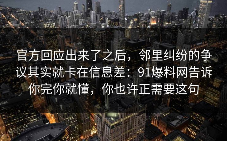 官方回应出来了之后,邻里纠纷的争议其实就卡在信息差:91爆料网告诉你完你就懂,你也许正需要这句 官方回应出来了之后,邻里纠纷的争议其实就卡在信息差:91爆料网告诉你完你就懂,你也许正需要这句