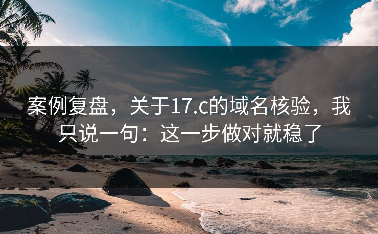 案例复盘，关于17.c的域名核验，我只说一句：这一步做对就稳了