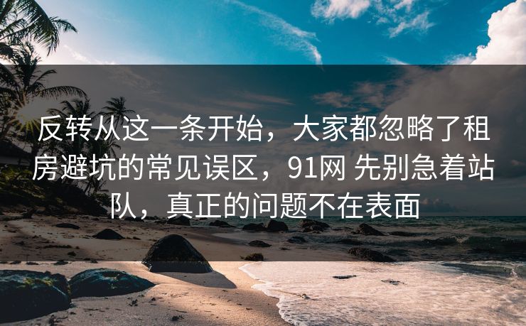 反转从这一条开始,大家都忽略了租房避坑的常见误区,91网 先别急着站队,真正的问题不在表面 反转从这一条开始,大家都忽略了租房避坑的常见误区,91网 先别急着站队,真正的问题不在表面