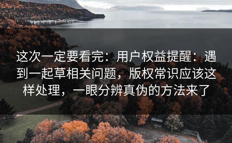 这次一定要看完：用户权益提醒：遇到一起草相关问题，版权常识应该这样处理，一眼分辨真伪的方法来了