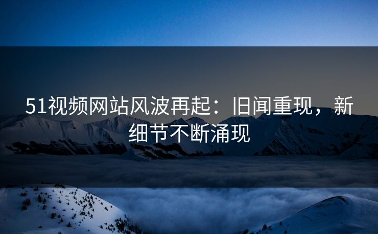 51视频网站风波再起:旧闻重现,新细节不断涌现 51视频网站风波再起:旧闻重现,新细节不断涌现