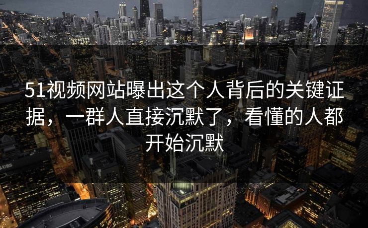 51视频网站曝出这个人背后的关键证据，一群人直接沉默了，看懂的人都开始沉默