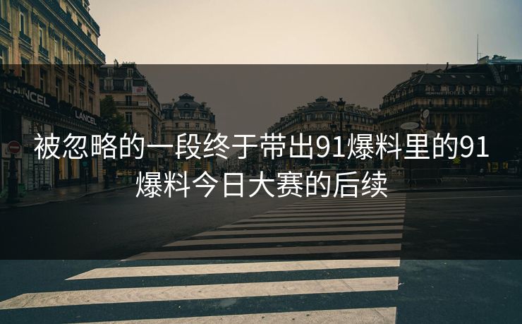 被忽略的一段终于带出91爆料里的91爆料今日大赛的后续 被忽略的一段终于带出91爆料里的91爆料今日大赛的后续
